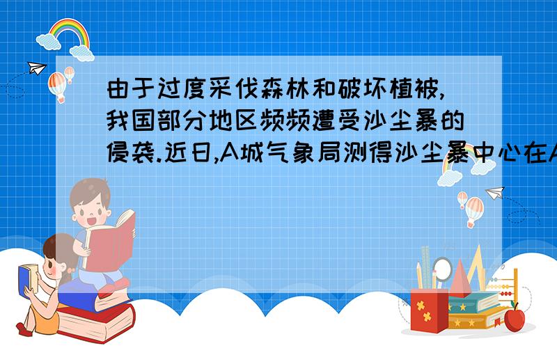 由于过度采伐森林和破坏植被,我国部分地区频频遭受沙尘暴的侵袭.近日,A城气象局测得沙尘暴中心在A城的