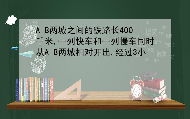 A B两城之间的铁路长400千米,一列快车和一列慢车同时从A B两城相对开出,经过3小