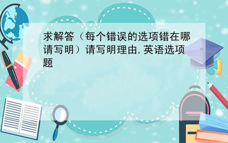 求解答（每个错误的选项错在哪请写明）请写明理由,英语选项题