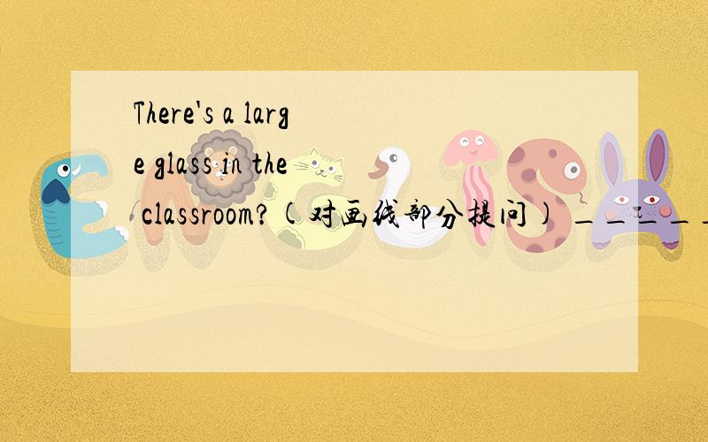 There's a large glass in the classroom?(对画线部分提问) _______ ___