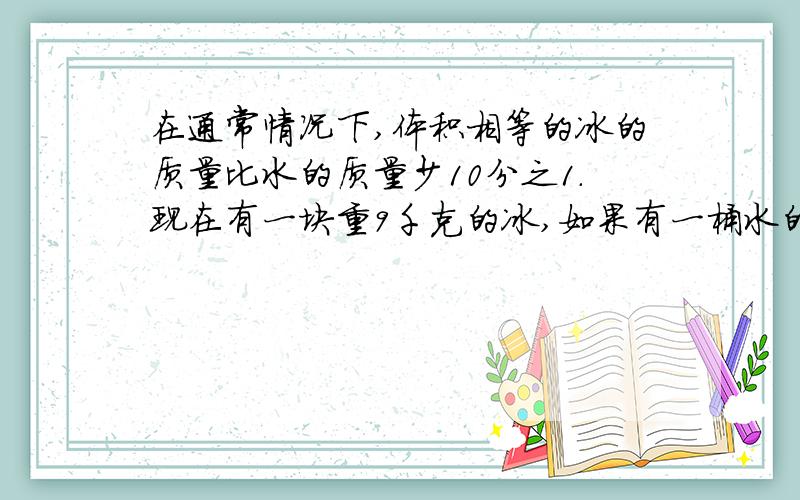 在通常情况下,体积相等的冰的质量比水的质量少10分之1.现在有一块重9千克的冰,如果有一桶水的体积和
