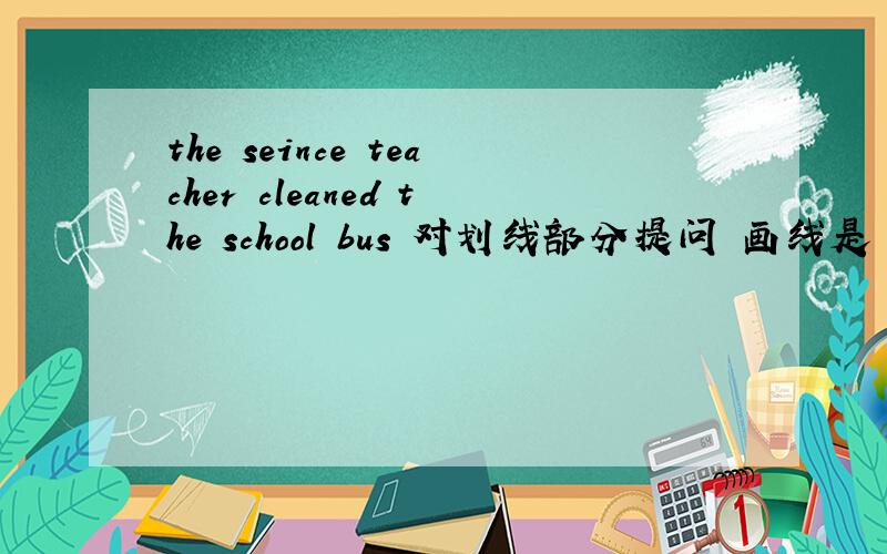 the seince teacher cleaned the school bus 对划线部分提问 画线是 cleane