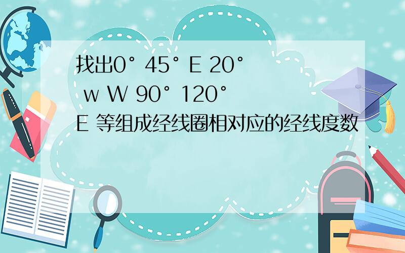 找出0° 45° E 20° w W 90° 120° E 等组成经线圈相对应的经线度数