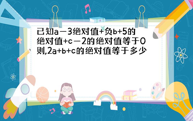 已知a—3绝对值+负b+5的绝对值+c—2的绝对值等于0则,2a+b+c的绝对值等于多少