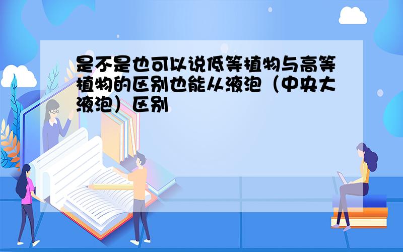 是不是也可以说低等植物与高等植物的区别也能从液泡（中央大液泡）区别