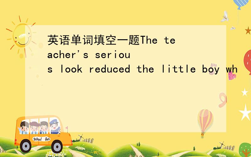 英语单词填空一题The teacher's serious look reduced the little boy wh