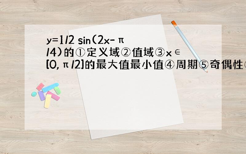 y=1/2 sin(2x-π/4)的①定义域②值域③x∈[0,π/2]的最大值最小值④周期⑤奇偶性⑥单调性⑦对称轴（点）