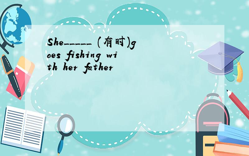 She_____ (有时)goes fishing with her father