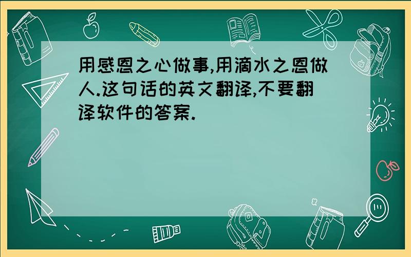 用感恩之心做事,用滴水之恩做人.这句话的英文翻译,不要翻译软件的答案.