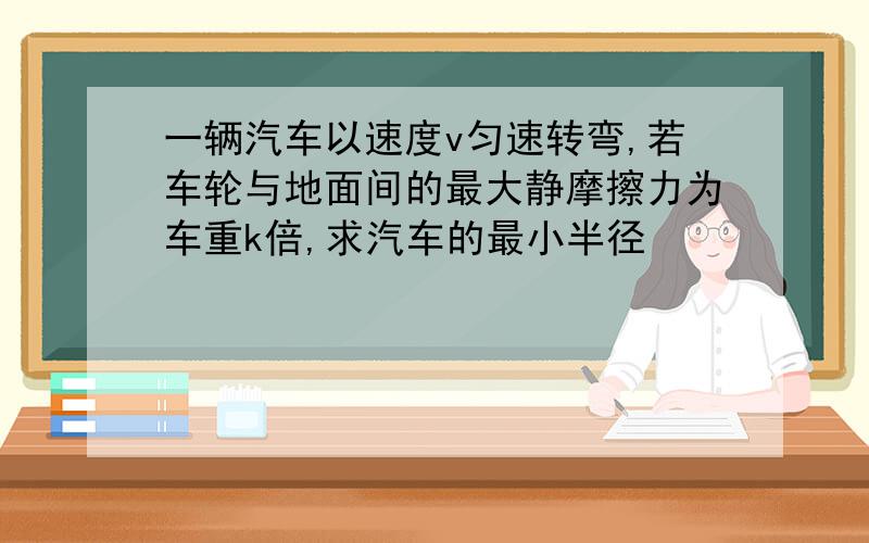 一辆汽车以速度v匀速转弯,若车轮与地面间的最大静摩擦力为车重k倍,求汽车的最小半径