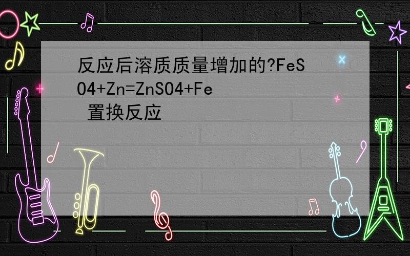 反应后溶质质量增加的?FeSO4+Zn=ZnSO4+Fe 置换反应