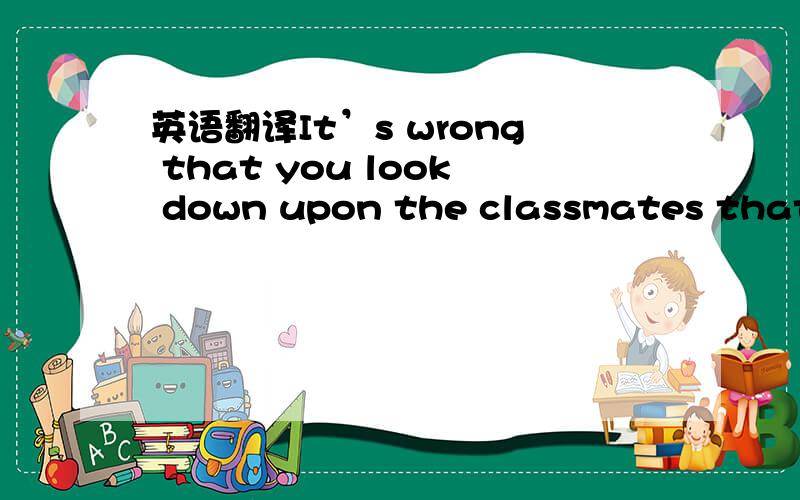 英语翻译It’s wrong that you look down upon the classmates that k