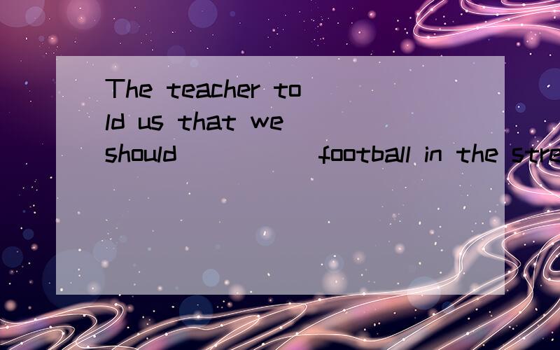 The teacher told us that we should _____football in the stre