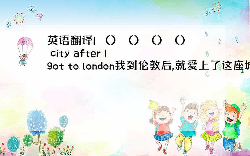 英语翻译I （）（）（）（） city after I got to london我到伦敦后,就爱上了这座城市