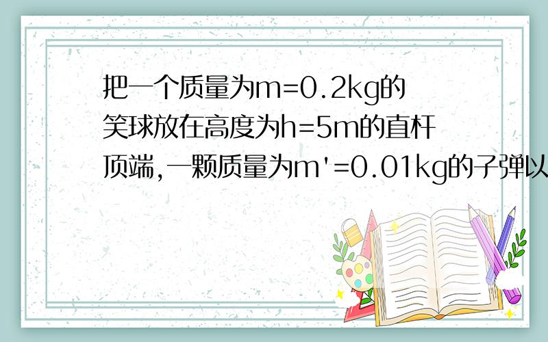 把一个质量为m=0.2kg的笑球放在高度为h=5m的直杆顶端,一颗质量为m'=0.01kg的子弹以速度V=500m/s沿