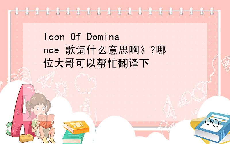 Icon Of Dominance 歌词什么意思啊》?哪位大哥可以帮忙翻译下