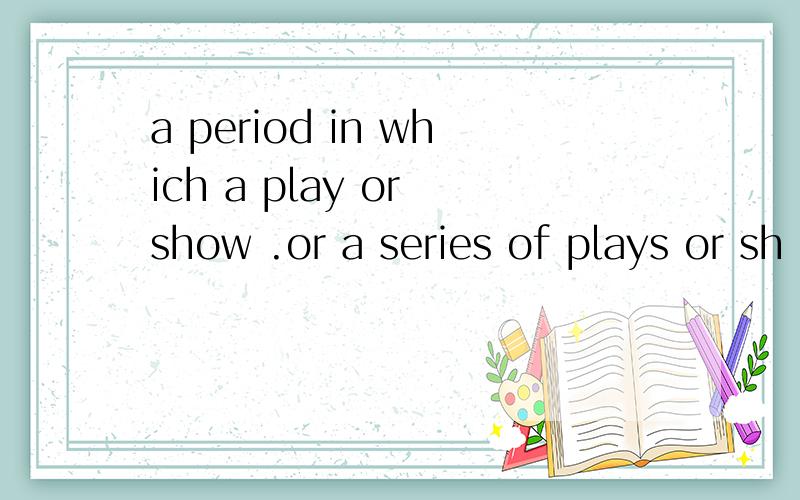 a period in which a play or show .or a series of plays or sh