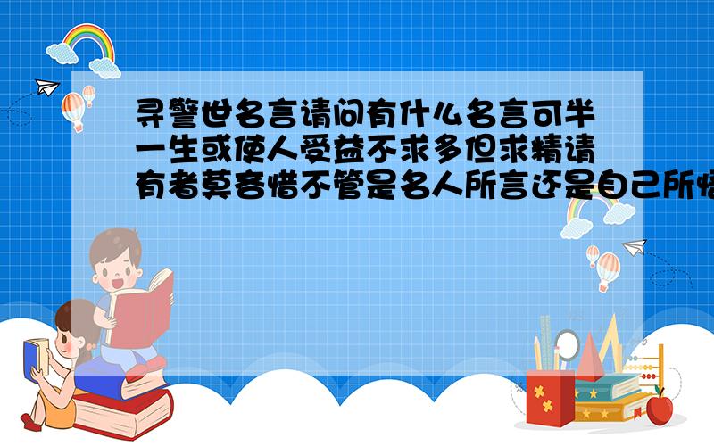 寻警世名言请问有什么名言可半一生或使人受益不求多但求精请有者莫吝惜不管是名人所言还是自己所悟 在此处但说无妨