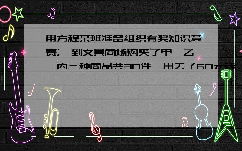 用方程某班准备组织有奖知识竞赛;,到文具商场购买了甲、乙、丙三种商品共30件,用去了60元钱,已知乙种奖品的件数是甲、丙