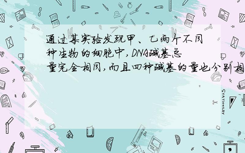 通过某实验发现甲、乙两个不同种生物的细胞中,DNA碱基总量完全相同,而且四种碱基的量也分别相同.下列说法正确的是（D）