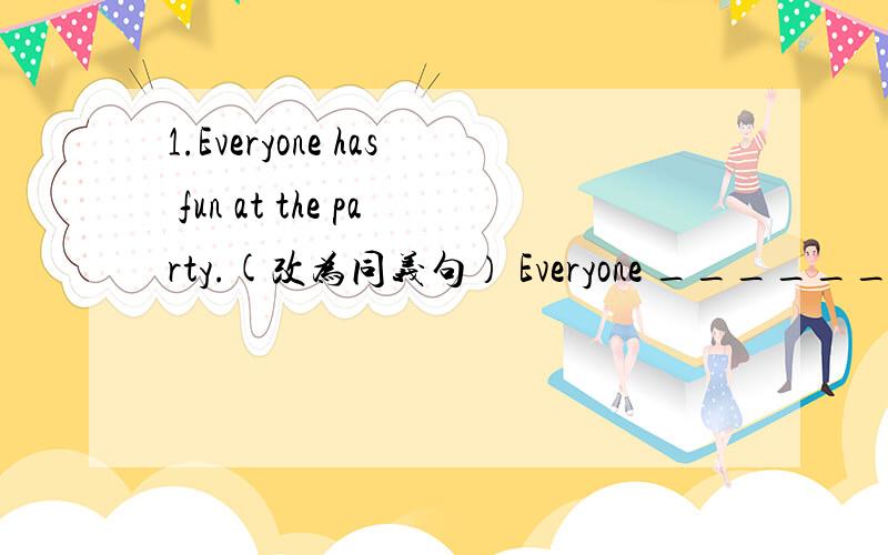 1.Everyone has fun at the party.(改为同义句） Everyone ______ ____