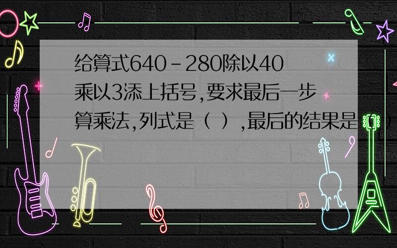 给算式640-280除以40乘以3添上括号,要求最后一步算乘法,列式是（ ）,最后的结果是（ ）