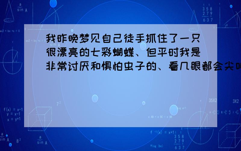 我昨晚梦见自己徒手抓住了一只很漂亮的七彩蝴蝶、但平时我是非常讨厌和惧怕虫子的、看几眼都会尖叫、但那只蝴蝶非常漂亮、大色块