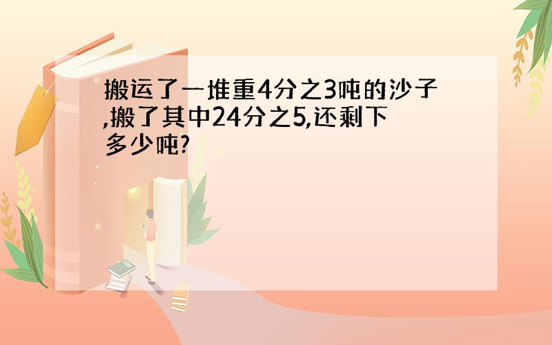 搬运了一堆重4分之3吨的沙子,搬了其中24分之5,还剩下多少吨?