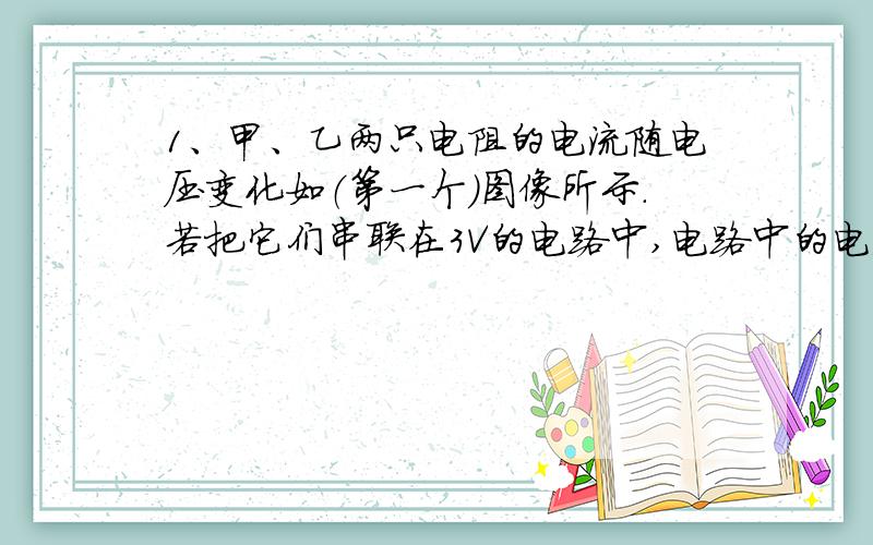 1、甲、乙两只电阻的电流随电压变化如（第一个）图像所示.若把它们串联在3V的电路中,电路中的电流为（ ）A,它们两端的电