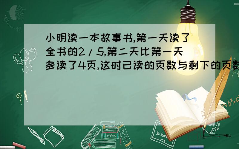 小明读一本故事书,第一天读了全书的2/5,第二天比第一天多读了4页,这时已读的页数与剩下的页数之比是5：1,小明再读多少