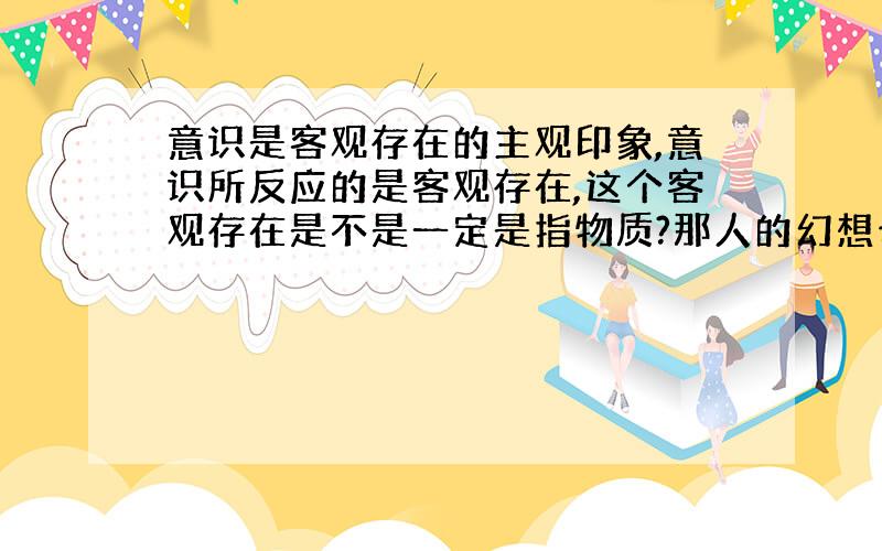 意识是客观存在的主观印象,意识所反应的是客观存在,这个客观存在是不是一定是指物质?那人的幻想也为意识所反应,但幻想却不是