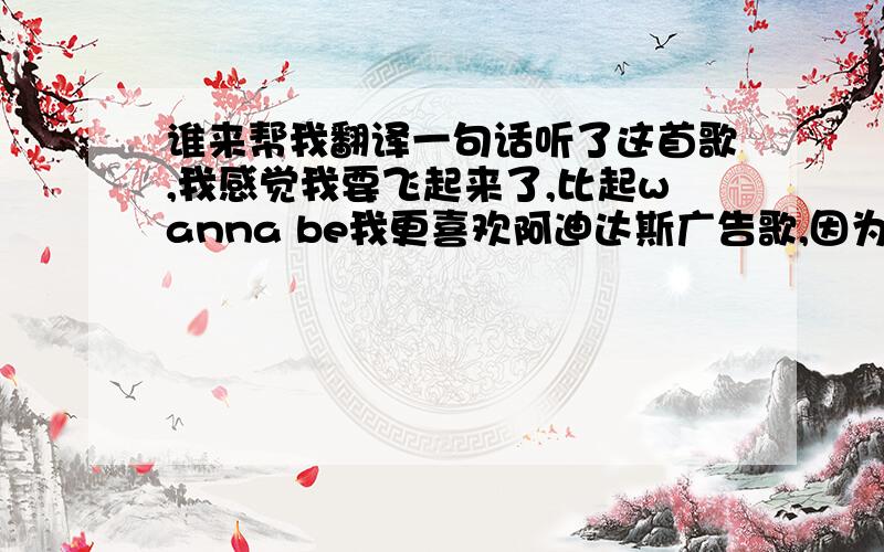 谁来帮我翻译一句话听了这首歌,我感觉我要飞起来了,比起wanna be我更喜欢阿迪达斯广告歌,因为这首歌有活力谁帮我翻译