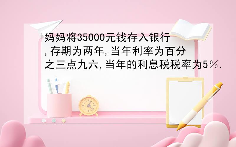 妈妈将35000元钱存入银行,存期为两年,当年利率为百分之三点九六,当年的利息税税率为5％.