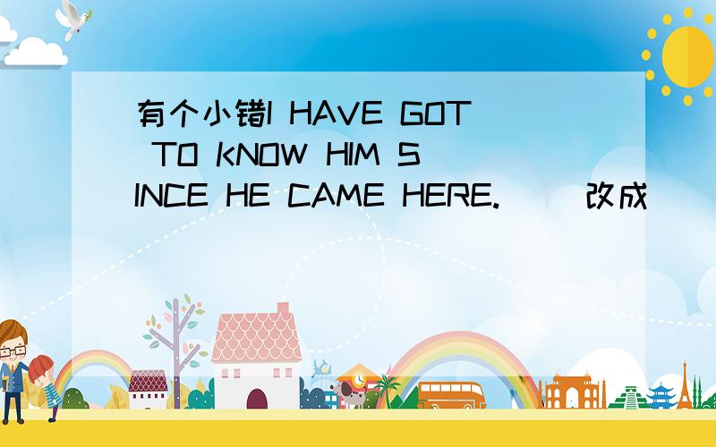 有个小错I HAVE GOT TO KNOW HIM SINCE HE CAME HERE.( )改成( )