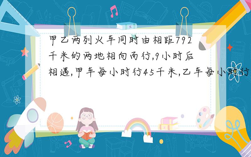 甲乙两列火车同时由相距792千米的两地相向而行,9小时后相遇,甲车每小时行45千米,乙车每小时行多少千米