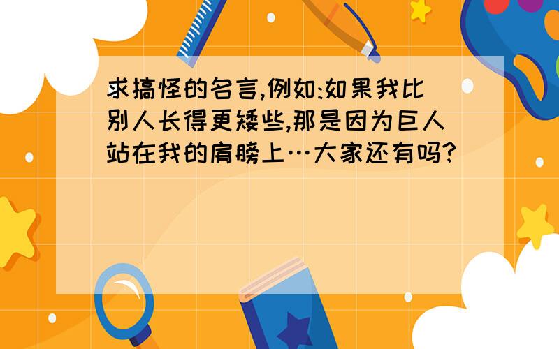 求搞怪的名言,例如:如果我比别人长得更矮些,那是因为巨人站在我的肩膀上…大家还有吗?