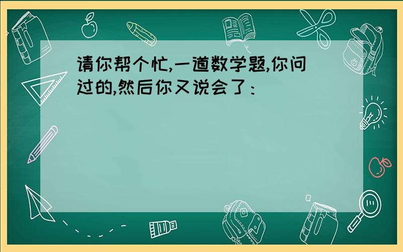 请你帮个忙,一道数学题,你问过的,然后你又说会了：