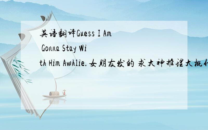 英语翻译Guess I Am Gonna Stay With Him Awhlie.女朋友发的 求大神推理大概什么情况