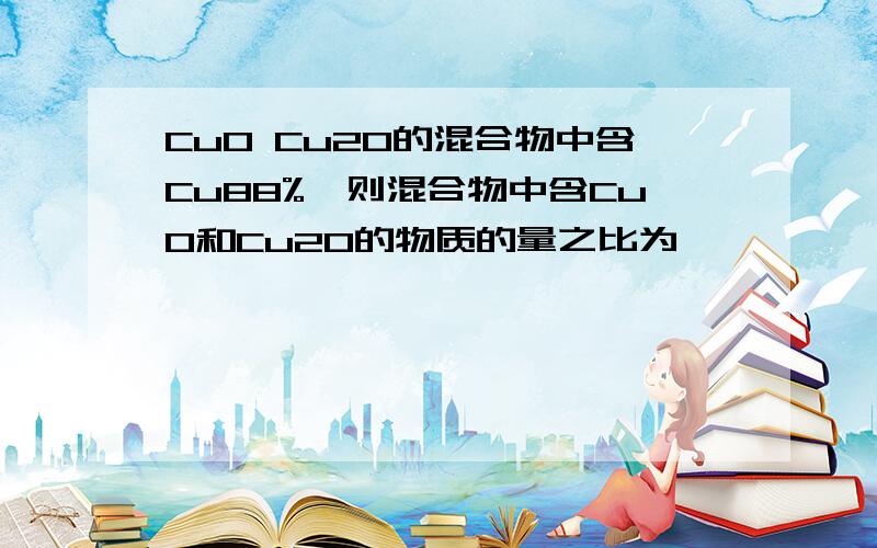 CuO Cu2O的混合物中含Cu88%,则混合物中含CuO和Cu2O的物质的量之比为