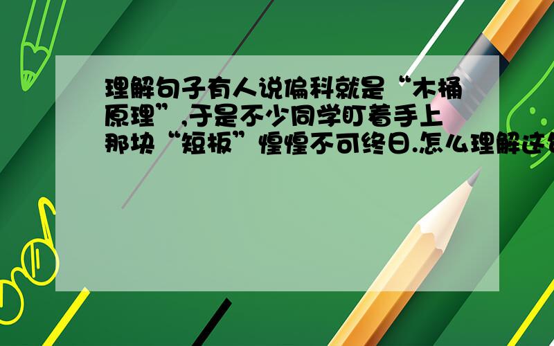 理解句子有人说偏科就是“木桶原理”,于是不少同学盯着手上那块“短板”惶惶不可终日.怎么理解这句话?说说你的理解.