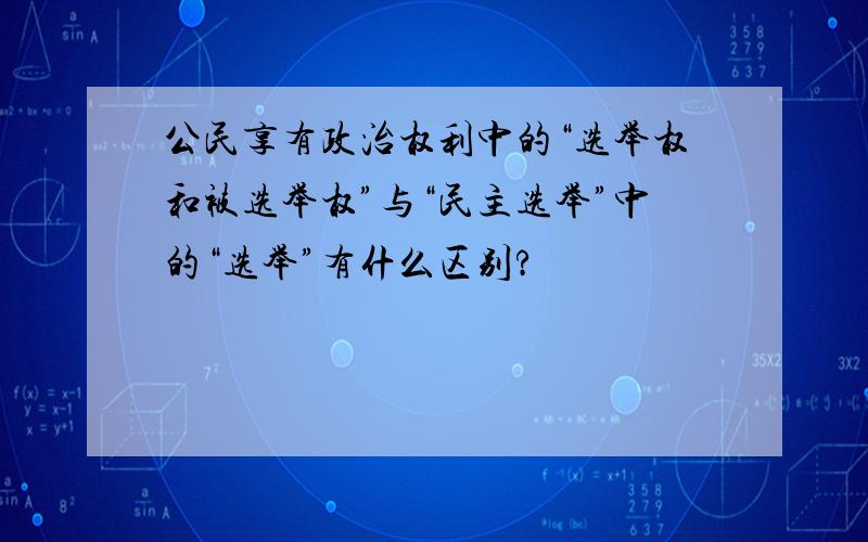 公民享有政治权利中的“选举权和被选举权”与“民主选举”中的“选举”有什么区别?