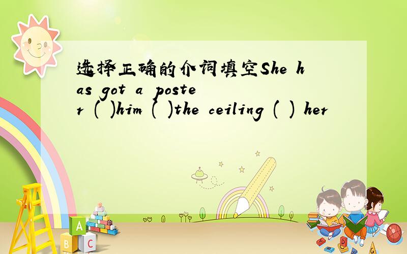 选择正确的介词填空She has got a poster ( )him ( )the ceiling ( ) her