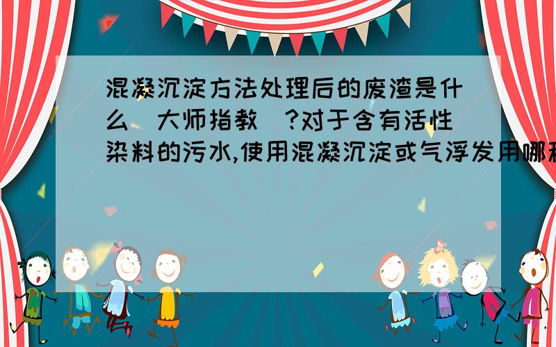 混凝沉淀方法处理后的废渣是什么（大师指教）?对于含有活性染料的污水,使用混凝沉淀或气浮发用哪种试剂