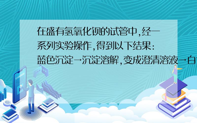 在盛有氢氧化钡的试管中,经一系列实验操作,得到以下结果:蓝色沉淀→沉淀溶解,变成澄清溶液→白色沉淀→沉淀与澄清溶液分离.