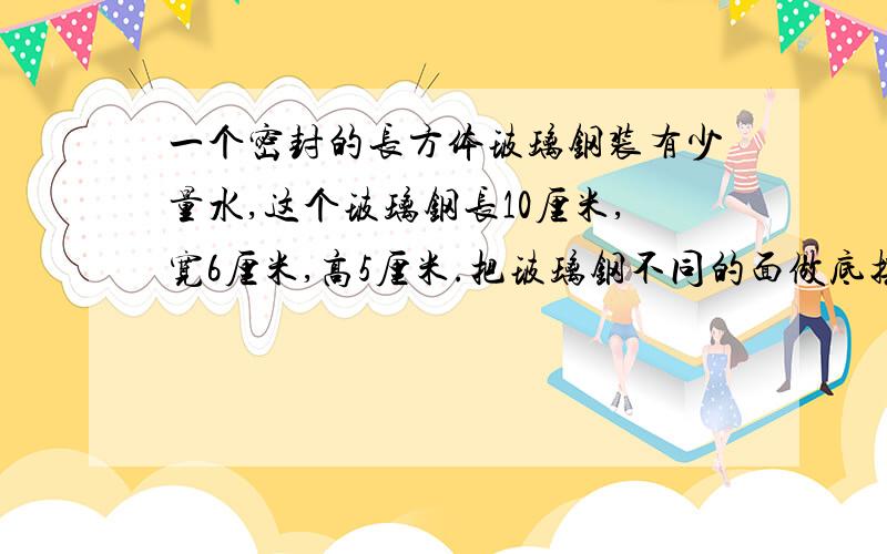 一个密封的长方体玻璃钢装有少量水,这个玻璃钢长10厘米,宽6厘米,高5厘米.把玻璃钢不同的面做底摆在桌面上,水的最小高度