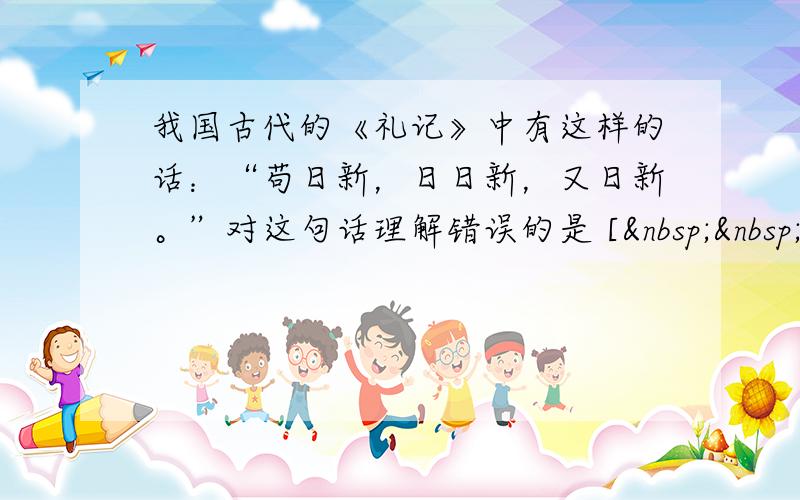 我国古代的《礼记》中有这样的话：“苟日新，日日新，又日新。”对这句话理解错误的是 [   