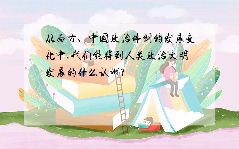 从西方、中国政治体制的发展变化中,我们能得到人类政治文明发展的什么认识?