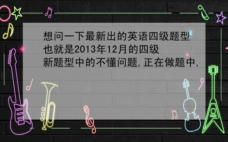 想问一下最新出的英语四级题型也就是2013年12月的四级新题型中的不懂问题,正在做题中,