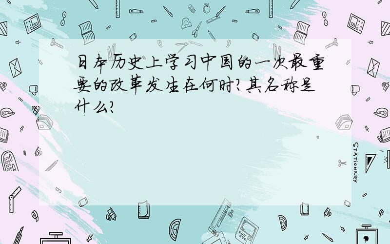 日本历史上学习中国的一次最重要的改革发生在何时?其名称是什么?