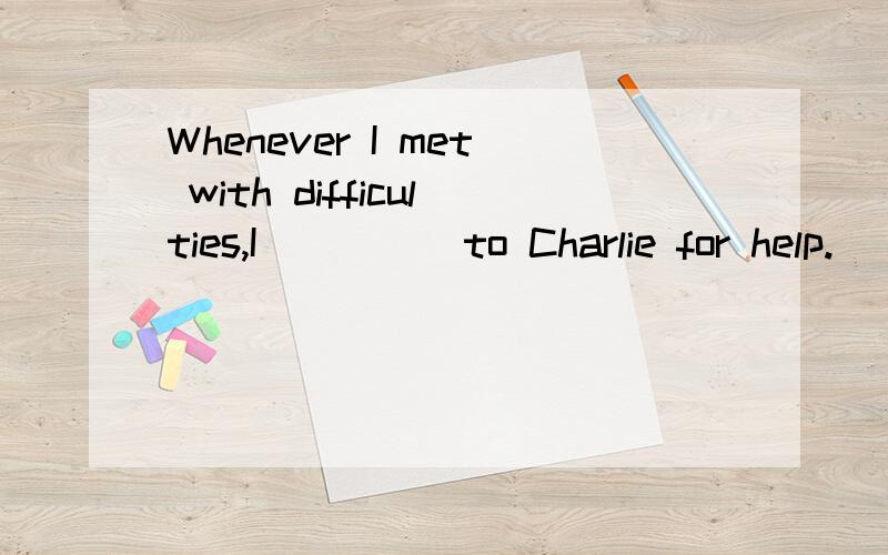 Whenever I met with difficulties,I ____ to Charlie for help.